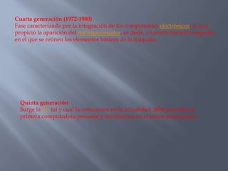 Cuarta generación (1972-1980)
Fase caracterizada por la integración de los componentes electrónicos, lo que
propició la aparición del microprocesador, es decir, un único circuito integrado
en el que se reúnen los elementos básicos de la máquina.
Quinta generación
Surge la PC tal y cual la conocemos en la actualidad. IBM presenta su
primera computadora personal y revoluciona en el sector informativo.
 