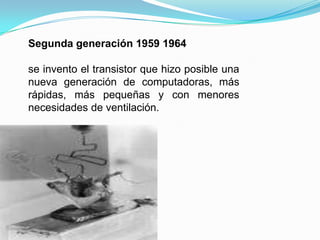 Segunda generación 1959 1964se invento el transistor que hizo posible una nueva generación de computadoras, más rápidas, más pequeñas y con menores necesidades de ventilación.
