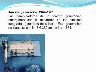 Tercera generación 1964-1961Las computadoras de la tercera generación emergieron con el desarrollo de los circuitos integrados ( pastillas de silicio ). Esta generación se inaugura con la IBM 360 en abril de 1964.