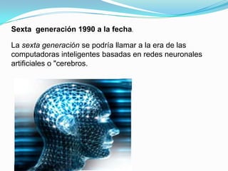 Sexta  generación 1990 a la fecha.La sexta generación se podría llamar a la era de las computadoras inteligentes basadas en redes neuronales artificiales o "cerebros.