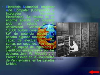E lectronic  N umerical  I ntegrator  A nd  C omputer (Computador e Integrador Numérico Electrónico). Se trataba de un enorme aparato que ocupaba todo un sótano en la universidad. Construida con 18.000 bulbos consumía varios kW de potencia eléctrica y pesaba algunas toneladas. Era capaz de efectuar cinco mil sumas por segundo. Fue hecha por un equipo de ingenieros y científicos encabezados por los doctores John W. Mauchly y J. Prester Eckert en la universidad de Pennsylvania, en los Estados Unidos.  