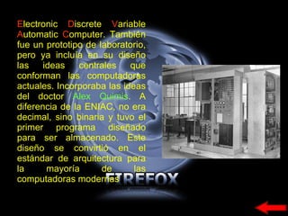 E lectronic  D iscrete  V ariable  A utomatic  C omputer.  También fue un prototipo de laboratorio, pero ya incluía en su diseño las ideas centrales que conforman las computadoras actuales. Incorporaba las ideas del doctor  Alex Quimis . A diferencia de la ENIAC, no era decimal, sino binaria y tuvo el primer programa diseñado para ser almacenado. Este diseño se convirtió en el estándar de arquitectura para la mayoría de las computadoras modernas 