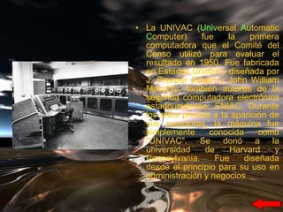 La UNIVAC ( Univ ersal  A utomatic  C omputer) fue la primera computadora que el Comité del Censo utilizó para evaluar el resultado en 1950, Fue fabricada en Estados Unidos y diseñada por J. Presper Eckert y John William Mauchly, también autores de la segunda computadora electrónica estadounidense, ENIAC. Durante los años previos a la aparición de sus sucesores, la máquina fue simplemente conocida como "UNIVAC". Se donó a la universidad de Harvard y Pennsylvania. Fue diseñada desde el principio para su uso en administración y negocios 