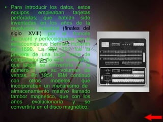 Para introducir los datos, estos equipos empleaban tarjetas perforadas, que habían sido inventadas en los años de la revolución industrial  (finales del siglo XVIII)  por el francés Jacquard y perfeccionadas por el estadounidense Herman Hollerith en 1890. La IBM 701 fue la primera de una larga serie de computadoras de esta compañía, que luego se convertiría en la número 1 por su volumen de ventas. En 1954, IBM continuó con otros modelos, que incorporaban un mecanismo de  almacenamiento masivo llamado tambor magnético, que con los años evolucionaría y se convertiría en el disco magnético.  