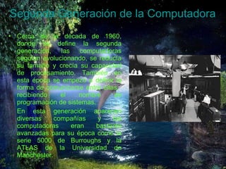 Segunda Generación de la Computadora Cerca de la década de 1960, donde se define la segunda generación, las computadoras seguían evolucionando, se reducía su tamaño y crecía su capacidad de procesamiento. También en esta época se empezó a definir la forma de comunicarse entre ellas,  recibiendo el nombre de programación de sistemas. En esta generación aparecen diversas compañías y las computadoras eran bastante avanzadas para su época como la serie 5000 de Burroughs y la ATLAS de la Universidad de Manchester. 