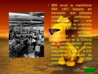 IBM envió la mainframe IBM 1401 basado en transistor, que utilizaba tarjetas perforadas. Demostró ser una computadora de propósito general y 12.000 unidades fueron vendidas, haciéndola la máquina más exitosa en la historia de la computación. tenía una memoria de núcleo magnético de 4.000 caracteres (después se extendió a 16.000 caracteres). 