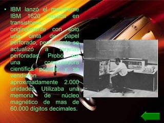 IBM lanzó el mainframe IBM 1620 basada en transistores, originalmente con solo una cinta de papel perforado, pero pronto se actualizó a tarjetas perforadas. Probó ser una computadora científica popular y se vendieron aproximadamente 2.000 unidades. Utilizaba una memoria de núcleo magnético de mas de 60.000 dígitos decimales. 