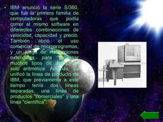 IBM anunció la serie S/360, que fue la primera familia de computadoras que podía correr el mismo software en diferentes combinaciones de velocidad, capacidad y precio. También abrió el uso comercial de microprogramas, y un juego de instrucciones extendidas para procesar muchos tipos de datos, no solo aritmética. Además, se unificó la línea de producto de IBM, que previamente a este tiempo tenía dos líneas separadas, una línea de productos "comerciales" y una línea "científica". 
