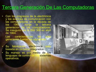 Con los progresos de la electrónica y los avances de comunicación con las computadoras en la década de los 1960, surge la tercera generación de las computadoras. Se inaugura con la IBM 360 en abril de 1964. Las características de esta generación fueron las siguientes: Su fabricación  electrónica  esta basada en circuitos  integrados.   Su manejo es por  medio de los  lenguajes de control de los  sistemas  operativos. Tercera Generación De Las Computadoras 