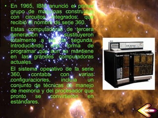 En 1965, IBM anunció el primer grupo de máquinas construidas con circuitos integrados, que recibió el nombre de serie 360. Estas computadoras de tercera generación sustituyeron totalmente a los de segunda, introduciendo una forma de programar que aún se mantiene en las grandes computadoras actuales. El sistema operativo de la serie 360, contaba con varias configuraciones, incluía un conjunto de técnicas de manejo de memoria y del procesador que pronto se convirtieron en estándares. 
