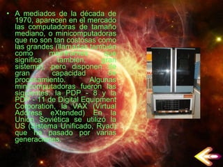 A mediados de la década de 1970, aparecen en el mercado las computadoras de tamaño mediano, o minicomputadoras que no son tan costosas como las grandes (llamadas también como mainframes que significa también, gran sistema), pero disponen de gran capacidad de procesamiento. Algunas minicomputadoras fueron las siguientes: la PDP - 8 y la PDP - 11 de Digital Equipment Corporation, la VAX (Virtual Address eXtended) En la Unión Soviética se utilizó la US (Sistema Unificado, Ryad) que ha pasado por varias generaciones. 