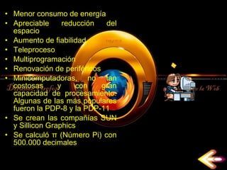 Menor consumo de energía  Apreciable reducción del espacio  Aumento de fiabilidad  Teleproceso  Multiprogramación  Renovación de periféricos  Minicomputadoras, no tan costosas y con gran capacidad de procesamiento. Algunas de las más populares fueron la PDP-8 y la PDP-11  Se crean las compañías SUN y Sillicon Graphics  Se calculó π (Número Pi) con 500.000 decimales  