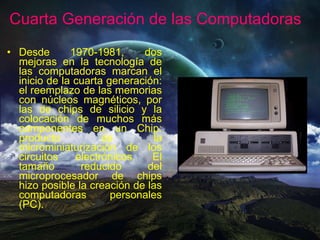 Desde 1970-1981, dos mejoras en la tecnología de las computadoras marcan el inicio de la cuarta generación: el reemplazo de las memorias con núcleos magnéticos, por las de chips de silicio y la colocación de muchos más componentes en un Chip: producto de la microminiaturización de los circuitos electrónicos. El tamaño reducido del microprocesador de chips hizo posible la creación de las computadoras personales (PC). Cuarta Generación de las Computadoras 