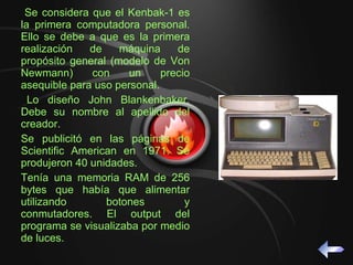 Se considera que el Kenbak-1 es la primera computadora personal. Ello se debe a que es la primera realización de máquina de propósito general (modelo de Von Newmann) con un precio asequible para uso personal. Lo diseño John Blankenbaker. Debe su nombre al apellido del creador. Se publicitó en las páginas de Scientific American en 1971. Se produjeron 40 unidades.  Tenía una memoria RAM de 256 bytes que había que alimentar utilizando botones y conmutadores. El output del programa se visualizaba por medio de luces.  