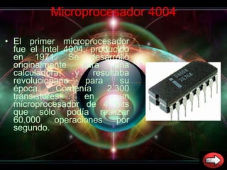 Microprocesador 4004 El primer microprocesador fue el Intel 4004, producido en 1971. Se desarrolló originalmente para una calculadora, y resultaba revolucionario para su época. Contenía 2.300 transistores en un microprocesador de 4 bits que sólo podía realizar 60.000 operaciones por segundo.  