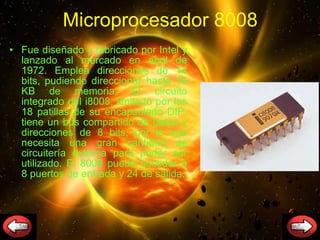 Microprocesador 8008 Fue diseñado y fabricado por Intel y lanzado al mercado en abril de 1972. Emplea direcciones de 14 bits, pudiendo direccionar hasta 16 KB de memoria. El circuito integrado del i8008, limitado por las 18 patillas de su encapsulado DIP, tiene un bus compartido de datos y direcciones de 8 bits, por lo que necesita una gran cantidad de circuitería externa para poder ser utilizado. El 8008 puede acceder a 8 puertos de entrada y 24 de salida. 