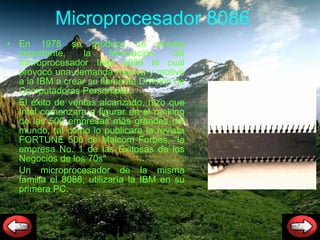 Microprocesador  8086  En 1978 se produce un evento importante, la fabricación del microprocesador Intel 8086 el cual provocó una demanda masiva y motivó a la IBM a crear su flamante División de Computadoras Personales.  El éxito de ventas alcanzado, hizo que Intel comenzara a figurar en el ranking de las 500 empresas más grandes del mundo, tal como lo publicara la revista FORTUNE 500 de Malcom Forbes, "la empresa No. 1 de las Exitosas de los Negocios de los 70s" Un microprocesador de la misma familia el 8088, utilizaría la IBM en su primera PC. 