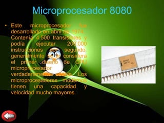 Microprocesador 8080 Este microprocesador fue desarrollado en abril de 1974.  Contenía 4.500 transistores y podía ejecutar 200.000 instrucciones por segundo. generalmente se le considera el primer diseño de CPU microprocesador verdaderamente usable. Los microprocesadores modernos tienen una capacidad y velocidad mucho mayores.  