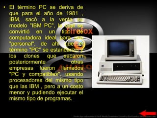 El término PC se deriva de que para el año de 1981 , IBM, sacó a la venta su modelo "IBM PC", la cual se convirtió en un tipo de computadora ideal para uso "personal", de ahí que el término "PC" se estandarizó y los clones que sacaron posteriormente otras empresas fueron llamados "PC y compatibles", usando procesadores del mismo tipo que las IBM , pero a un costo menor y pudiendo ejecutar el mismo tipo de programas. 