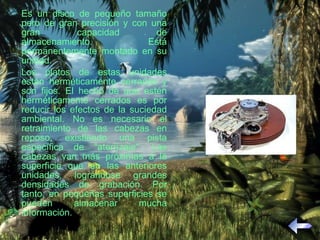 Es un disco de pequeño tamaño pero de gran precisión y con una gran capacidad de almacenamiento. Está permanentemente montado en su unidad. Los platos de estas unidades están herméticamente cerrados y son fijos. El hecho de que estén herméticamente cerrados es por reducir los efectos de la suciedad ambiental. No es necesario el retraimiento de las cabezas en reposo, existiendo una pista específica de "aterrizaje". Las cabezas van más próximas a la superficie que en las anteriores unidades, lográndose grandes densidades de grabación. Por tanto, en pequeñas superficies se pueden almacenar mucha información. 