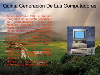 Japón lanzó en 1983 el llamado "programa de la quinta generación de computadoras", con los objetivos explícitos de producir máquinas con innovaciones reales en los criterios mencionados. Y en los Estados Unidos ya está en actividad un programa en desarrollo que persigue objetivos semejantes, que pueden resumirse de la siguiente manera: Procesamiento en paralelo mediante arquitecturas y diseños especiales y circuitos de gran velocidad.  Manejo de lenguaje natural y sistemas de inteligencia artificial.  Quinta Generación De Las Computadoras 