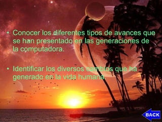 Conocer los diferentes tipos de avances que se han presentado en las generaciones de la computadora. Identificar los diversos cambios que ha generado en la vida humana. 
