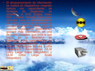 El almacenamiento de información se realiza en dispositivos magneto ópticos con capacidades de decenas de Gigabytes; se establece el DVD (Digital Video Disk o Digital Versatile Disk) como estándar para el almacenamiento de video y sonido; la capacidad de almacenamiento de datos crece de manera exponencial posibilitando guardar más información en una de estas unidades, que toda la que había en la Biblioteca de Alejandría. Los componentes de los microprocesadores actuales utilizan tecnologías de alta y ultra integración, denominadas VLSI (Very Large Sca/e Integration) y ULSI (Ultra Large Scale Integration). 