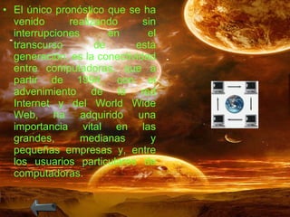 El único pronóstico que se ha venido realizando sin interrupciones en el transcurso de esta generación, es la conectividad entre computadoras, que a partir de 1994, con el advenimiento de la red Internet y del World Wide Web, ha adquirido una importancia vital en las grandes, medianas y pequeñas empresas y, entre los usuarios particulares de computadoras. 