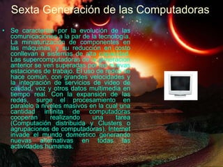 Se caracteriza por la evolución de las comunicaciones a la par de la tecnología. La miniaturización de componentes en las máquinas, y su reducción en costo conllevan a sistemas de alta capacidad. Las supercomputadoras de la generación anterior se ven superadas por las nuevas estaciones de trabajo. El uso de redes se hace común, con grandes velocidades y la integración de servicios de video de calidad, voz y otros datos multimedia en tiempo real. Con la expansión de las redes, surge el procesamiento en paralelo a niveles masivos en la cual una cantidad infinita de computadoras cooperan realizando una tarea (Computación distribuida y Clusters o agrupaciones de computadoras). Internet invade el mundo doméstico generando nuevas alternativas en todas las actividades humanas. Sexta Generación de las Computadoras 