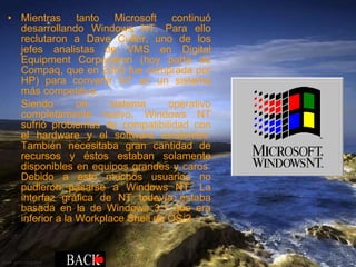 Mientras tanto Microsoft continuó desarrollando Windows NT. Para ello reclutaron a Dave Cutler, uno de los jefes analistas de VMS en Digital Equipment Corporation (hoy parte de Compaq, que en 2005 fue comprada por HP) para convertir NT en un sistema más competitivo. Siendo un sistema operativo completamente nuevo, Windows NT sufrió problemas de compatibilidad con el hardware y el software existentes. También necesitaba gran cantidad de recursos y éstos estaban solamente disponibles en equipos grandes y caros. Debido a esto muchos usuarios no pudieron pasarse a Windows NT. La interfaz gráfica de NT todavía estaba basada en la de Windows 3.1 que era inferior a la Workplace Shell de OS/2 