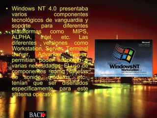 Windows NT 4.0 presentaba varios componentes tecnológicos de vanguardia y soporte para diferentes plataformas como MIPS, ALPHA, Intel, etc. Las diferentes versiones como Workstation, Server, Terminal Server, Advancer Server, permitían poder adaptarlo a varias necesidades. El uso de componentes como tarjetas de sonido, módems, etc., tenían que ser diseñados específicamente para este sistema operativo 