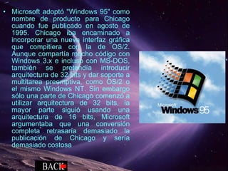 Microsoft adoptó "Windows 95" como nombre de producto para Chicago cuando fue publicado en agosto de 1995. Chicago iba encaminado a incorporar una nueva interfaz gráfica que compitiera con la de OS/2. Aunque compartía mucho código con Windows 3.x e incluso con MS-DOS, también se pretendía introducir arquitectura de 32 bits y dar soporte a multitarea preemptiva, como OS/2 o el mismo Windows NT. Sin embargo sólo una parte de Chicago comenzó a utilizar arquitectura de 32 bits, la mayor parte siguió usando una arquitectura de 16 bits, Microsoft argumentaba que una conversión completa retrasaría demasiado la publicación de Chicago y sería demasiado costosa 