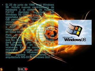 El 25 de junio de 1998 llegó Windows 98. Incluía nuevos controladores de hardware y el sistema de ficheros FAT32 (también soportado por Windows 95 OSR 2 y OSR 2.5) que soportaba particiones mayores a los 2 GB permitidos por Windows 95. Dio soporte también a las nuevas tecnologías como DVD, FireWire, USB o AGP. Era novedosa también la integración del explorador de Internet en todos los ámbitos del sistema. Pero la principal diferencia de Windows 98 sobre Windows 95 era que su núcleo había sido modificado para permitir el uso de controladores de Windows NT en Windows 9x y viceversa. Esto se consiguió con la migración de parte del núcleo de Windows NT a Windows 98, aunque éste siguiera manteniendo su arquitectura MS-DOS/Windows GUI.  