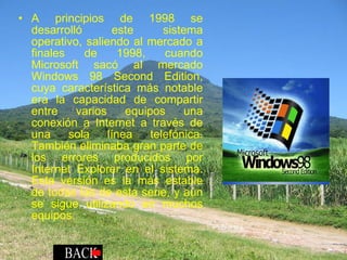 A principios de 1998 se desarrolló este sistema operativo, saliendo al mercado a finales de 1998, cuando Microsoft sacó al mercado Windows 98 Second Edition, cuya característica más notable era la capacidad de compartir entre varios equipos una conexión a Internet a través de una sola línea telefónica. También eliminaba gran parte de los errores producidos por Internet Explorer en el sistema. Esta versión es la más estable de todas las de esta serie, y aún se sigue utilizando en muchos equipos. 