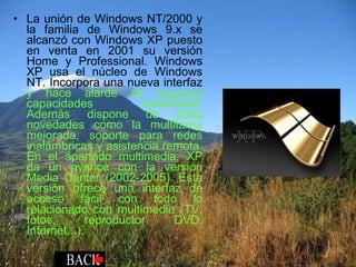 La unión de Windows NT/2000 y la familia de Windows 9.x se alcanzó con Windows XP puesto en venta en 2001 su versión Home y Professional. Windows XP usa el núcleo de Windows NT. Incorpora una nueva interfaz  y hace alarde de mayores capacidades multimedia. Además dispone de otras novedades como la multitarea mejorada, soporte para redes inalámbricas y asistencia remota. En el apartado multimedia, XP da un avance con la versión Media Center (2002-2005). Esta versión ofrece una interfaz de acceso fácil con todo lo relacionado con multimedia (TV, fotos, reproductor DVD, Internet...). 