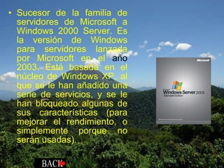 Sucesor de la familia de servidores de Microsoft a Windows 2000 Server. Es la versión de Windows para servidores lanzada por Microsoft en el  año  2003. Está basada en el núcleo de Windows XP, al que se le han añadido una serie de servicios, y se le han bloqueado algunas de sus características (para mejorar el rendimiento, o simplemente porque no serán usadas). 