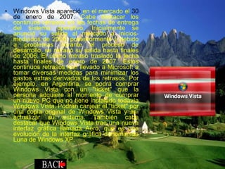 Windows Vista apareció  en el mercado el  30 de enero de 2007.  Cabe destacar los continuos retrasos en las fechas de entrega del sistema operativo. Inicialmente se anunció su salida al mercado a inicios-mediados de 2006; posteriormente y debido a problemas durante el proceso de desarrollo, se retrasó su salida hasta finales de 2006. El último retraso trasladó la fecha hasta finales de enero de 2007. Estos continuos retrasos han llevado a Microsoft a tomar diversas medidas para minimizar los gastos extras derivados de los retrasos. Por ejemplo, en Argentina, se podrá comprar Windows Vista con un "ticket" que la persona adquiere al momento de comprar un nuevo PC que no tiene instalado todavía Windows Vista. Podrán canjear el "ticket" por una copia original de Windows Vista y así actualizar su sistema. También cabe destacar que Windows Vista trae una nueva interfaz gráfica llamada Aero, que es una evolución de la interfaz gráfica denominada Luna de Windows XP. 