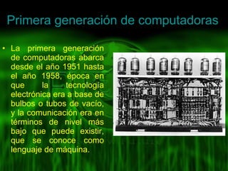 Primera generación de computadoras  La primera generación de computadoras abarca desde el año 1951 hasta el año 1958, época en que la tecnología electrónica era a base de bulbos o tubos de vacío, y la comunicación era en términos de nivel más bajo que puede existir, que se conoce como lenguaje de máquina. 