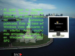 Al igual que su sucesor, Windows Server 2003 se basaba en la última version del SO doméstica publicada. Éste se basa en Windows Vista en cuanto a su interfaz Aero, mucho más amigable y sencilla, y en Windows Server 2003 SP2. 