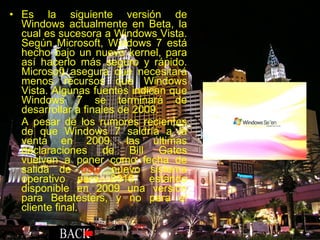 Es la siguiente versión de Windows actualmente en Beta, la cual es sucesora a Windows Vista. Según Microsoft, Windows 7 está hecho bajo un nuevo kernel, para así hacerlo más seguro y rápido. Microsoft asegura que necesitará menos recursos que Windows Vista. Algunas fuentes indican que Windows 7 se terminará de desarrollar a finales de 2009. A pesar de los rumores recientes de que Windows 7 saldría a la venta en 2009, las últimas declaraciones de Bill Gates vuelven a poner como fecha de salida de  este  nuevo sistema operativo para 2010, estando disponible en 2009 una versión para Betatesters, y no para el cliente final. 