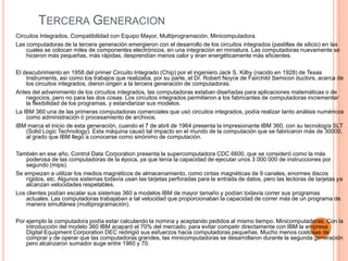 Tercera GeneracionCircuitos Integrados, Compatibilidad con Equipo Mayor, Multiprogramación, Minicomputadora.Las computadoras de la tercera generación emergieron con el desarrollo de los circuitos integrados (pastillas de silicio) en las cuales se colocan miles de componentes electrónicos, en una integración en miniatura. Las computadoras nuevamente se hicieron más pequeñas, más rápidas, desprendían menos calor y eran energéticamente más eficientes.El descubrimiento en 1958 del primer Circuito Integrado (Chip) por el ingeniero Jack S. Kilby (nacido en 1928) de Texas Instruments, así como los trabajos que realizaba, por su parte, el Dr. Robert Noyce de Fairchild Semiconductors, acerca de los circuitos integrados, dieron origen a la tercera generación de computadoras.Antes del advenimiento de los circuitos integrados, las computadoras estaban diseñadas para aplicaciones matemáticas o de negocios, pero no para las dos cosas. Los circuitos integrados permitieron a los fabricantes de computadoras incrementar la flexibilidad de los programas, y estandarizar sus modelos.La IBM 360 una de las primeras computadoras comerciales que usó circuitos integrados, podía realizar tanto análisis numéricos como administración ó procesamiento de archivos.IBM marca el inicio de esta generación, cuando el 7 de abril de 1964 presenta la impresionante IBM 360, con su tecnología SLT (SolidLogicTechnology). Esta máquina causó tal impacto en el mundo de la computación que se fabricaron más de 30000, al grado que IBM llegó a conocerse como sinónimo de computación.También en ese año, Control Data Corporation presenta la supercomputadora CDC 6600, que se consideró como la más poderosa de las computadoras de la época, ya que tenía la capacidad de ejecutar unos 3 000 000 de instrucciones por segundo (mips).Se empiezan a utilizar los medios magnéticos de almacenamiento, como cintas magnéticas de 9 canales, enormes discos rígidos, etc. Algunos sistemas todavía usan las tarjetas perforadas para la entrada de datos, pero las lectoras de tarjetas ya alcanzan velocidades respetables.Los clientes podían escalar sus sistemas 360 a modelos IBM de mayor tamaño y podían todavía correr sus programas actuales. Las computadoras trabajaban a tal velocidad que proporcionaban la capacidad de correr más de un programa de manera simultánea (multiprogramación).Por ejemplo la computadora podía estar calculando la nomina y aceptando pedidos al mismo tiempo. Minicomputadoras, Con la introducción del modelo 360 IBM acaparó el 70% del mercado, para evitar competir directamente con IBM la empresa Digital EquipmentCorporation DEC redirigió sus esfuerzos hacia computadoras pequeñas. Mucho menos costosas de comprar y de operar que las computadoras grandes, las minicomputadoras se desarrollaron durante la segunda generación pero alcanzaron sumador auge entre 1960 y 70.
