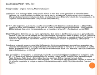 CUARTA GENERACIÓN (1971 a 1981)Microprocesador , Chips de memoria, MicrominiaturizaciónDos mejoras en la tecnología de las computadoras marcan el inicio de la cuarta generación: el reemplazo de las memorias con núcleos magnéticos, por las de chips de silicio y la colocación de Muchos más componentes en un Chip: producto de la microminiaturización de los circuitos electrónicos. El tamaño reducido del microprocesador y de chips hizo posible la creación de las computadoras personales (PC)En 1971, intelCorporation, que era una pequeña compañía fabricante de semiconductores ubicada en Silicon Valley, presenta el primer microprocesador o Chip de 4 bits, que en un espacio de aproximadamente 4 x 5 mm contenía 2 250 transistores. Este primer microprocesador que se muestra en la figura 1.14, fue bautizado como el 4004.Silicon Valley (Valle del Silicio) era una región agrícola al sur de la bahía de San Francisco, que por su gran producción de silicio, a partir de 1960 se convierte en una zona totalmente industrializada donde se asienta una gran cantidad de empresas fabricantes de semiconductores y microprocesadores. Actualmente es conocida en todo el mundo como la región más importante para las industrias relativas a la computación: creación de programas y fabricación de componentes.Actualmente ha surgido una enorme cantidad de fabricantes de microcomputadoras o computadoras personales, que utilizando diferentes estructuras o arquitecturas se pelean literalmente por el mercado de la computación, el cual ha llegado a crecer tanto que es uno de los más grandes a nivel mundial; sobre todo, a partir de 1990, cuando se logran sorprendentes avances en Internet.Esta generación de computadoras se caracterizó por grandes avances tecnológicos realizados en un tiempo muy corto. En 1977 aparecen las primeras microcomputadoras, entre las cuales, las más famosas fueron las fabricadas por Apple Computer, Radio Shack y CommodoreBusíness Machines. IBM se integra al mercado de las microcomputadoras con su Personal Computer (figura 1.15), de donde les ha quedado como sinónimo el nombre de PC, y lo más importante; se incluye un sistema operativo estandarizado, el MS- DOS (MicroSoft Disk OperatingSystem).
