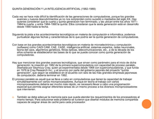 QUINTA GENERACIÓN Y LA INTELIGENCIA ARTIFICIAL (1982-1989)Cada vez se hace más difícil la identificación de las generaciones de computadoras, porque los grandes avances y nuevos descubrimientos ya no nos sorprenden como sucedió a mediados del siglo XX. Hay quienes consideran que la cuarta y quinta generación han terminado, y las ubican entre los años 1971-1984 la cuarta, y entre 1984-1990 la quinta. Ellos consideran que la sexta generación está en desarrollo desde 1990 hasta la fecha.Siguiendo la pista a los acontecimientos tecnológicos en materia de computación e informática, podemos puntualizar algunas fechas y características de lo que podría ser la quinta generación de computadoras.Con base en los grandes acontecimientos tecnológicos en materia de microelectrónica y computación (software) como CADI CAM, CAE, CASE, inteligencia artificial, sistemas expertos, redes neuronales, teoría del caos, algoritmos genéticos, fibras ópticas, telecomunicaciones, etc., a de la década de los años ochenta se establecieron las bases de lo que se puede conocer como quinta generación de computadoras.Hay que mencionar dos grandes avances tecnológicos, que sirvan como parámetro para el inicio de dicha generación: la creación en 1982 de la primera supercomputadora con capacidad de proceso paralelo, diseñada por SeymouyCray, quien ya experimentaba desde 1968 con supercomputadoras, y que funda en 1976 la CrayResearch Inc.; y el anuncio por parte del gobierno japonés del proyecto "quinta generación", que según se estableció en el acuerdo con seis de las más grandes empresas japonesas de computación, debería terminar en 1992.El proceso paralelo es aquél que se lleva a cabo en computadoras que tienen la capacidad de trabajar simultáneamente con varios microprocesadores. Aunque en teoría el trabajo con varios microprocesadores debería ser mucho más rápido, es necesario llevar a cabo una programación especial que permita asignar diferentes tareas de un mismo proceso a los diversos microprocesadores que intervienen.También se debe adecuar la memoria para que pueda atender los requerimientos de los procesadores al mismo tiempo. Para solucionar este problema se tuvieron que diseñar módulos de memoria compartida capaces de asignar áreas de caché para cada procesador.