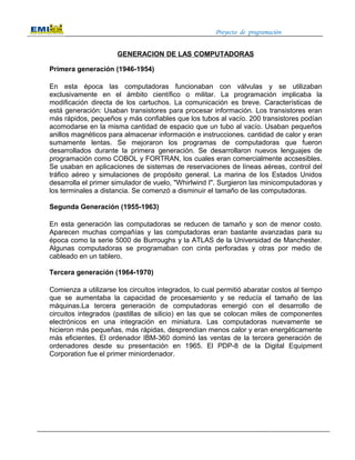 Proyecto de programación


                      GENERACION DE LAS COMPUTADORAS

Primera generación (1946-1954)

En esta época las computadoras funcionaban con válvulas y se utilizaban
exclusivamente en el ámbito científico o militar. La programación implicaba la
modificación directa de los cartuchos. La comunicación es breve. Características de
está generación: Usaban transistores para procesar información. Los transistores eran
más rápidos, pequeños y más confiables que los tubos al vacío. 200 transistores podían
acomodarse en la misma cantidad de espacio que un tubo al vacío. Usaban pequeños
anillos magnéticos para almacenar información e instrucciones. cantidad de calor y eran
sumamente lentas. Se mejoraron los programas de computadoras que fueron
desarrollados durante la primera generación. Se desarrollaron nuevos lenguajes de
programación como COBOL y FORTRAN, los cuales eran comercialmente accsesibles.
Se usaban en aplicaciones de sistemas de reservaciones de líneas aéreas, control del
tráfico aéreo y simulaciones de propósito general. La marina de los Estados Unidos
desarrolla el primer simulador de vuelo, "Whirlwind I". Surgieron las minicomputadoras y
los terminales a distancia. Se comenzó a disminuir el tamaño de las computadoras.

Segunda Generación (1955-1963)

En esta generación las computadoras se reducen de tamaño y son de menor costo.
Aparecen muchas compañías y las computadoras eran bastante avanzadas para su
época como la serie 5000 de Burroughs y la ATLAS de la Universidad de Manchester.
Algunas computadoras se programaban con cinta perforadas y otras por medio de
cableado en un tablero.

Tercera generación (1964-1970)

Comienza a utilizarse los circuitos integrados, lo cual permitió abaratar costos al tiempo
que se aumentaba la capacidad de procesamiento y se reducía el tamaño de las
máquinas.La tercera generación de computadoras emergió con el desarrollo de
circuitos integrados (pastillas de silicio) en las que se colocan miles de componentes
electrónicos en una integración en miniatura. Las computadoras nuevamente se
hicieron más pequeñas, más rápidas, desprendían menos calor y eran energéticamente
más eficientes. El ordenador IBM-360 dominó las ventas de la tercera generación de
ordenadores desde su presentación en 1965. El PDP-8 de la Digital Equipment
Corporation fue el primer miniordenador.
 