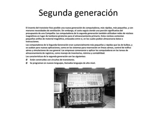 Segunda generación
El invento del transistor hizo posible una nueva generación de computadoras, más rápidas, más pequeñas, y con
menores necesidades de ventilación. Sin embargo, el costo seguía siendo una porción significativa del
presupuesto de una Compañía. Las computadoras de la segunda generación también utilizaban redes de núcleos
magnéticos en lugar de tambores giratorios para el almacenamiento primario. Estos núcleos contenían
pequeños anillos de material magnético, enlazados entre sí, en los cuales podían almacenarse datos e
instrucciones.
Las computadoras de la Segunda Generación eran sustancialmente más pequeñas y rápidas que las de bulbos, y
se usaban para nuevas aplicaciones, como en los sistemas para reservación en líneas aéreas, control de tráfico
aéreo y simulaciones de uso general. Las empresas comenzaron a aplicar las computadoras en las tareas de
almacenamiento de registros, como manejo de inventarios, nómina y contabilidad.
Las características de la segunda generación son las siguientes:
Ø Están construidas con circuitos de transistores.
Ø Se programan en nuevos lenguajes, llamados lenguajes de alto nivel.
 