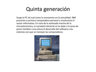 Quinta generación
Surge la PC tal cual como la conocemos en la actualidad. IBM
presenta su primera computadora personal y revoluciona el
sector informativo. En vista de la acelerada marcha de la
microelectrónica, la sociedad industrial se ha dado a la tarea de
poner también a esa altura el desarrollo del software y los
sistemas con que se manejan las computadoras.
 