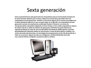 Sexta generación
Como supuestamente la sexta generación de computadoras está en marcha desde principios de
los años noventas, debemos por lo menos, esbozar las características que deben tener las
computadoras de esta generación. También se mencionan algunos de los avances tecnológicos de
la última década del siglo XX y lo que se espera lograr en el siglo XXI. Las computadoras de esta
generación cuentan con arquitecturas combinadas Paralelo / Vectorial, con cientos de
microprocesadores vectoriales trabajando al mismo tiempo; se han creado computadoras capaces
de realizar más de un millón de millones de operaciones aritméticas de punto flotante por
segundo (teraflops); las redes de área mundial (Wide Area Network, WAN) seguirán creciendo
desorbitadamente utilizando medios de comunicación a través de fibras ópticas y satélites, con
anchos de banda impresionantes. Las tecnologías de esta generación ya han sido desarrolla das o
están en ese proceso. Algunas de ellas son: inteligencia / artificial distribuida; teoría del
caos, sistemas difusos, holografía, transistores ópticos, etcétera.
 