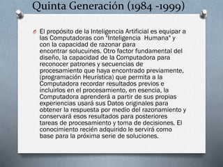 Quinta Generación (1984 -1999)
O El propósito de la Inteligencia Artificial es equipar a

las Computadoras con "Inteligencia Humana" y
con la capacidad de razonar para
encontrar solucuines. Otro factor fundamental del
diseño, la capacidad de la Computadora para
reconocer patrones y secuencias de
procesamiento que haya encontrado previamente,
(programación Heurística) que permita a la
Computadora recordar resultados previos e
incluirlos en el procesamiento, en esencia, la
Computadora aprenderá a partir de sus propias
experiencias usará sus Datos originales para
obtener la respuesta por medio del razonamiento y
conservará esos resultados para posteriores
tareas de procesamiento y toma de decisiones. El
conocimiento recién adquirido le servirá como
base para la próxima serie de soluciones.

 
