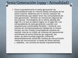 Sexta Generación (1999 - Actualidad)
O Como supuestamente la sexta generación de

computadoras está en marcha desde principios de los
años noventa, debemos por lo menos, esbozar las
características que deben tener las computadoras de
esta generación. También se mencionan algunos de
los avances. Tecnologicos de la última década del
siglo XX y lo que se espera lograr en el siglo XXI. Las
computadoras de esta generación cuentan con
arquitecturas combinadas Paralelo / Vectorial, con
cientos de microprocesadores trabajando al mismo
tiempo; se han creado computadoras capaces de
realizar más de un millón de millones de operaciones
aritméticas de punto flotante por segundo, las
redes de área mundial seguirán creciendo
desorbitadamente utilizando medios de comunicación
medio de comunicacion a través de fibras ópticas
y satelites , con anchos de banda impresionantes.

 