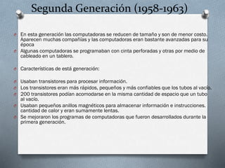 Segunda Generación (1958-1963)
O En esta generación las computadoras se reducen de tamaño y son de menor costo.

Aparecen muchas compañías y las computadoras eran bastante avanzadas para su
época
O Algunas computadoras se programaban con cinta perforadas y otras por medio de
cableado en un tablero.
O Características de está generación:
O Usaban transistores para procesar información.
O Los transistores eran más rápidos, pequeños y más confiables que los tubos al vacío.
O 200 transistores podían acomodarse en la misma cantidad de espacio que un tubo

al vacío.
O Usaban pequeños anillos magnéticos para almacenar información e instrucciones.
cantidad de calor y eran sumamente lentas.
O Se mejoraron los programas de computadoras que fueron desarrollados durante la
primera generación.

 